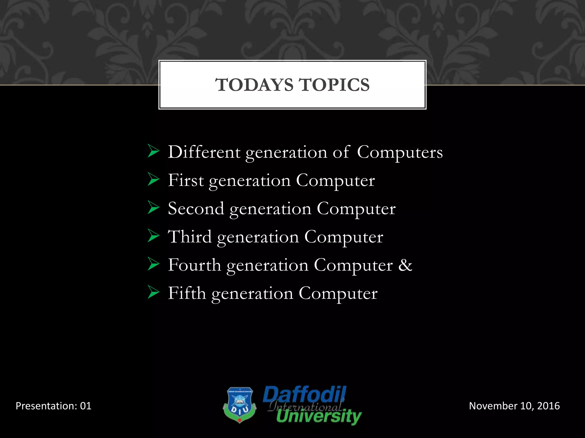  Different generation of Computers
 First generation Computer
 Second generation Computer
 Third generation Computer
 Fourth generation Computer &
 Fifth generation Computer
TODAYS TOPICS
November 10, 2016Presentation: 01
 