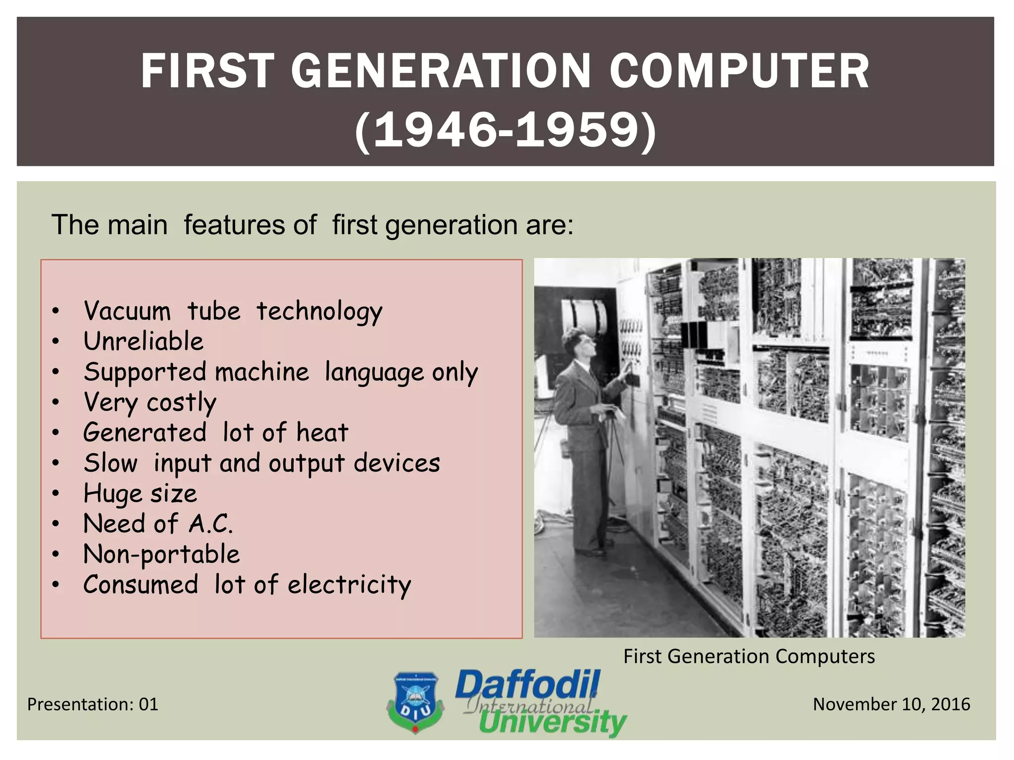 FIRST GENERATION COMPUTER
(1946-1959)
First Generation Computers
November 10, 2016Presentation: 01
The main features of first generation are:
• Vacuum tube technology
• Unreliable
• Supported machine language only
• Very costly
• Generated lot of heat
• Slow input and output devices
• Huge size
• Need of A.C.
• Non-portable
• Consumed lot of electricity
 