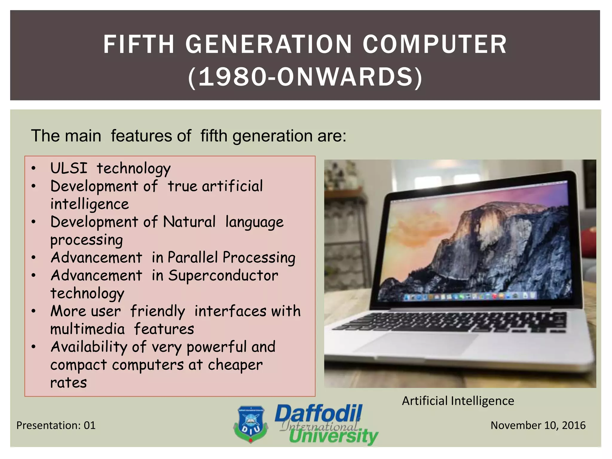 FIFTH GENERATION COMPUTER
(1980-ONWARDS)
November 10, 2016Presentation: 01
The main features of fifth generation are:
• ULSI technology
• Development of true artificial
intelligence
• Development of Natural language
processing
• Advancement in Parallel Processing
• Advancement in Superconductor
technology
• More user friendly interfaces with
multimedia features
• Availability of very powerful and
compact computers at cheaper
rates
Artificial Intelligence
 