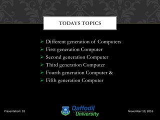  Different generation of Computers
 First generation Computer
 Second generation Computer
 Third generation Computer
 Fourth generation Computer &
 Fifth generation Computer
TODAYS TOPICS
November 10, 2016Presentation: 01
 