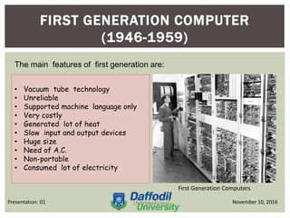 FIRST GENERATION COMPUTER
(1946-1959)
First Generation Computers
November 10, 2016Presentation: 01
The main features of first generation are:
• Vacuum tube technology
• Unreliable
• Supported machine language only
• Very costly
• Generated lot of heat
• Slow input and output devices
• Huge size
• Need of A.C.
• Non-portable
• Consumed lot of electricity
 