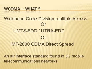 WCDMA ~ WHAT ?
Wideband Code Division multiple Access
Or
UMTS-FDD / UTRA-FDD
Or
IMT-2000 CDMA Direct Spread
An air interface standard found in 3G mobile
telecommunications networks.
 