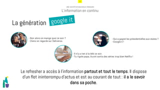 12
UNE SOCIÉTÉ DE NOUVEAUX PENSEURS
L’information en continu
- Bon alors on mange quoi ce soir ?
- Viens on regarde sur Deliveroo.
- Il n’y a rien à la télé ce soir.
- Tu rigole papa, ilsont sortis des séries trop bien Netflix !
- Qui a gagné les présidentielles aux states ?
- Google it !
Le refresher a accès à l’information partout et tout le temps. Il dispose
d’un flot ininterrompu d’actus et est au courant de tout : il a le savoir
dans sa poche.
La génération
 