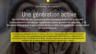 13
UNE SOCIÉTÉ DE NOUVEAUX PENSEURS
Surinformés, ils s’engagent
Surinformés, ils ont conscience des nouveaux enjeux de la société :
(réchauffement climatique, égalité des sexes, guerres de religions…). Ils
deviennent un acteur à part entière de la société, s’engagent et consomment
en conséquence.
Une génération active
Les marques adoptent de plus en plus un discours responsable pour séduire ces jeunes
consommateurs plus pragmatiques, plus éduqués, plus attentifs à leur consommation,
plus critiques que ne l’étaient leurs aînés. Ils sont nés avec une conscience écologique et
attendent des marques qu’ellesles aident à consommer « mieux ».
13
 
