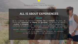 16
UNE SOCIÉTÉ DE CONQUISTADORS
Doing or not doing ? That is the question
Qu’il s’agisse de tester le nouveau bar à cocktail du coin, de
faire une randonnée en segway ou gyropode, ou encore de partir
étudier à Shanghai, la génération refresh est en perpétuelle
recherche d’expériences. Dynamique, elle revendique une grande
liberté de circulation dans un environnement plutôt sécurisé. Ils
veulent toujours être en mouvement, vivre dans l’immédiateté,
l’improvisation, et ils s’adaptent en fonction du contexte,
le hic et le nunc (ici et maintenant).
78
ALL IS ABOUT EXPERIENCES
16
 