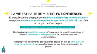 17
UNE SOCIÉTÉ DE CONQUISTADORS
A la recherche de nouvelles expériences
Une tendance à laquelle les marques s’empressent de répondre en mettant en
avant le champ lexical de l’expérience et de l’aventure dans leur
communication.
Elles proposent également à cette audience de plus en plus de bons plans, de
jeux, d’expériences à vivre dans les stores, ou lors de la consommation du
produit.
LA VIE EST FAITE DE MULTIPLES EXPÉRIENCES ...
u
u
Et ce qui est sûre c’est que cette génération hédoniste de conquistadors
veut pouvoir vivre toutes les expériences que la vie a à lui offrir, car c’est
un moyen de s’accomplir.
Téméraire, dynamique, enjouée, décomplexée, assoiffée de savoir
 