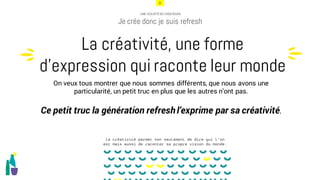 20
UNE SOCIÉTÉ DE CRÉATEURS
Je crée donc je suis refresh
On veux tous montrer que nous sommes différents, que nous avons une
particularité, un petit truc en plus que les autres n’ont pas.
Ce petit truc la génération refreshl’exprime par sa créativité.
La créativité, une forme
d’expression qui raconte leur mondeu
u
la créativité permet non seulement de dire qui l’on
est mais aussi de raconter sa propre vision du monde.
 
