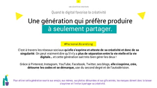 21
Une génération qui préfère produire
à seulement partager.
Quand le digital favorise la créativité
#PersonalBranding
UNE SOCIÉTÉ DE CRÉATEURS
C’est à travers les réseaux sociaux qu’elle s’exprime et atteste de sa créativité et donc de sa
singularité. On peut vraiment dire qu’il n’y a plus de séparation entre la vie réelle et la vie
digitale… et cette génération sait très bien gérer les deux !
Grâce à Pinterest, Instagram, YouTube, Facebook, Twitter, ses blogs, elle s’exprime, crée,
détourne les codes et se démarque, use du second degré et de l’autodérision.
Pour attirer cette génération nourrie aux emojis, aux mèmes, aux photos détournées et aux gifs animés, les marques doivent donc la laisser
s’exprimer et l’inviter à partager sa créativité.
 