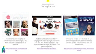 22
UNE SOCIÉTÉ DE CRÉATEURS
Les inspirations
Fédérer une communauté en
l’engageant grâce à un jeu concours
où elle doit mettre en scène les
produits de la marque en créant une
photo lifestyle.
Donner la parole à l’audience en lui
offrant l’opportunité de créer l’emoji
féminin qu’elle aimerait avoir sur son
smartphone
Mettre en avant les photos
créatives de l’audience pour en
faire les ambassadeurs de la
marque.
http://lareclame.fr/leoburnettchicago-always-likeagirl-emoji-
147940
https://www.instagram.com/benefitcosmet
ics/
https://www.instagram.com/kookaifr/
 