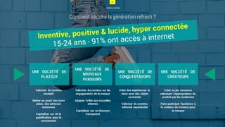 24
CONCLUSION
Comment séduire la génération refresh ?
24
UNE SOCIÉTÉ DE
PLAISIR
Valoriser du contenu
recréatif
Mettre en avant des bons
plans, des adresses
exclusives
Capitaliser sur de la
gamification pour le
recrutement
UNE SOCIÉTÉ DE
NOUVEAUX
PENSEURS
Valoriser du contenu sur les
engagements de la marque
Adapter l’offre aux nouvelles
attentes
Capitaliser sur un discours
transparent
UNE SOCIÉTÉ DE
CONQUISTADORS
Créer des expériences in
store avec des objets
connectés
Valoriser du contenu
éditorial expérientiel
UNE SOCIÉTÉ DE
CRÉATEURS
Créer un jeu concours
valorisant l’appropriation du
produit par les audiences
Faire participer l’audience à
la création de contenu pour
la marque
 