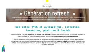 3
INTRODUCTION
Sociostyle
Hyperconnectée, c’est une génération qui est née avec le digital et qui voit ses parents l’utiliser au quotidien. Pour elle, le
digital n’est pas un média, un support ou une solution mais un état d’esprit, une manière de penser.
C’est une génération qui vit dans un monde en perpétuelle évolutionmais surtout un monde fragile: réchauffement
climatique, crise économique, chômage, guerres de religions. On parle de précarité intégrée et non subie : la Génération
Refresh observe, s’adapte, se remet en question et porte un nouveau regard sur le monde. Pour évoluer, elle façonne la
société à sa manière.
« Génération refresh »
Née entre 1995 et aujourd’hui, connectée,
inventive, positive & lucide
« Génération véritablement décomplexée, elle perçoit le numérique comme une chance à saisir pour reconstruire,
rafraîchir ses idées, recréer et imaginer de nouvelles perspectives dans un monde en changement »
 