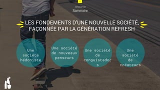 4
INTRODUCTION
Sommaire
4
LES FONDEMENTS D’UNE NOUVELLE SOCIÉTÉ,
FAÇONNÉE PAR LA GÉNÉRATION REFRESH u
u
Une société
hédoniste
Une société
de créateurs
Une société de
conquistadors
Une société
de nouveaux
penseurs
 