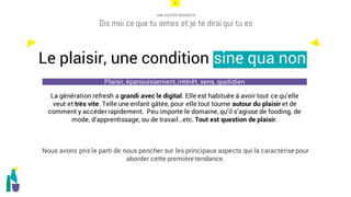 6
UNE SOCIÉTÉ HÉDONISTE
Dis moi ce que tu aimes et je te dirai qui tu es
La génération refresh a grandi avec le digital. Elle est habituée à avoir tout ce qu’elle
veut et très vite. Telle une enfant gâtée, pour elle tout tourne autour du plaisir et de
comment y accéder rapidement. Peu importe le domaine, qu’il s’agisse de fooding, de
mode, d’apprentissage, ou de travail…etc. Tout est question de plaisir.
Nous avons pris le parti de nous pencher sur les principaux aspects qui la caractérise pour
aborder cette première tendance.
Le plaisir, une condition sine qua non
Plaisir, épanouissement, intérêt, sens, quotidien
 