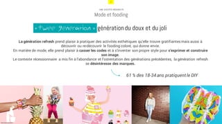 7
UNE SOCIÉTÉ HÉDONISTE
Mode et fooding
La génération refresh prend plaisir à pratiquer des activités esthétiques qu’elle trouve gratifiantes mais aussi à
découvrir ou re-découvrir le fooding coloré, qui donne envie.
En matière de mode, elle prend plaisir à casser les codes et à s’inventer son propre style pour s’exprimer et construire
son image.
Le contexte récessionnaire a mis fin à l’abondance et l’ostentation des générations précédentes, la génération refresh
se désintéresse des marques.
61 % des 18-34 ans pratiquent le DIY
http://www.france5.fr/
Twee generation génération du doux et du joli«
 