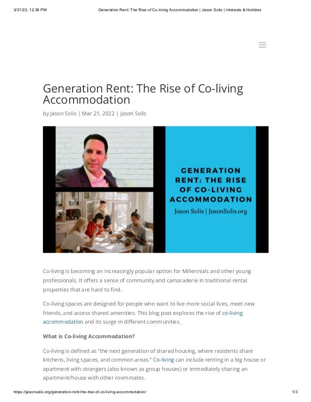 3/21/22, 12:36 PM Generation Rent: The Rise of Co-living Accommodation | Jason Solis | Interests & Hobbies
https://jasonsolis.org/generation-rent-the-rise-of-co-living-accommodation/ 1/3
Generation Rent: The Rise of Co-living
Accommodation
by Jason Solis | Mar 21, 2022 | Jason Solis
Co-living is becoming an increasingly popular option for Millennials and other young
professionals. It offers a sense of community and camaraderie in traditional rental
properties that are hard to find. 
Co-living spaces are designed for people who want to live more social lives, meet new
friends, and access shared amenities. This blog post explores the rise of co-living
accommodation and its surge in different communities.
What is Co-living Accommodation?
Co-living is defined as “the next generation of shared housing, where residents share
kitchens, living spaces, and common areas.” Co-living can include renting in a big house or
apartment with strangers (also known as group houses) or immediately sharing an
apartment/house with other roommates.
a
a
 