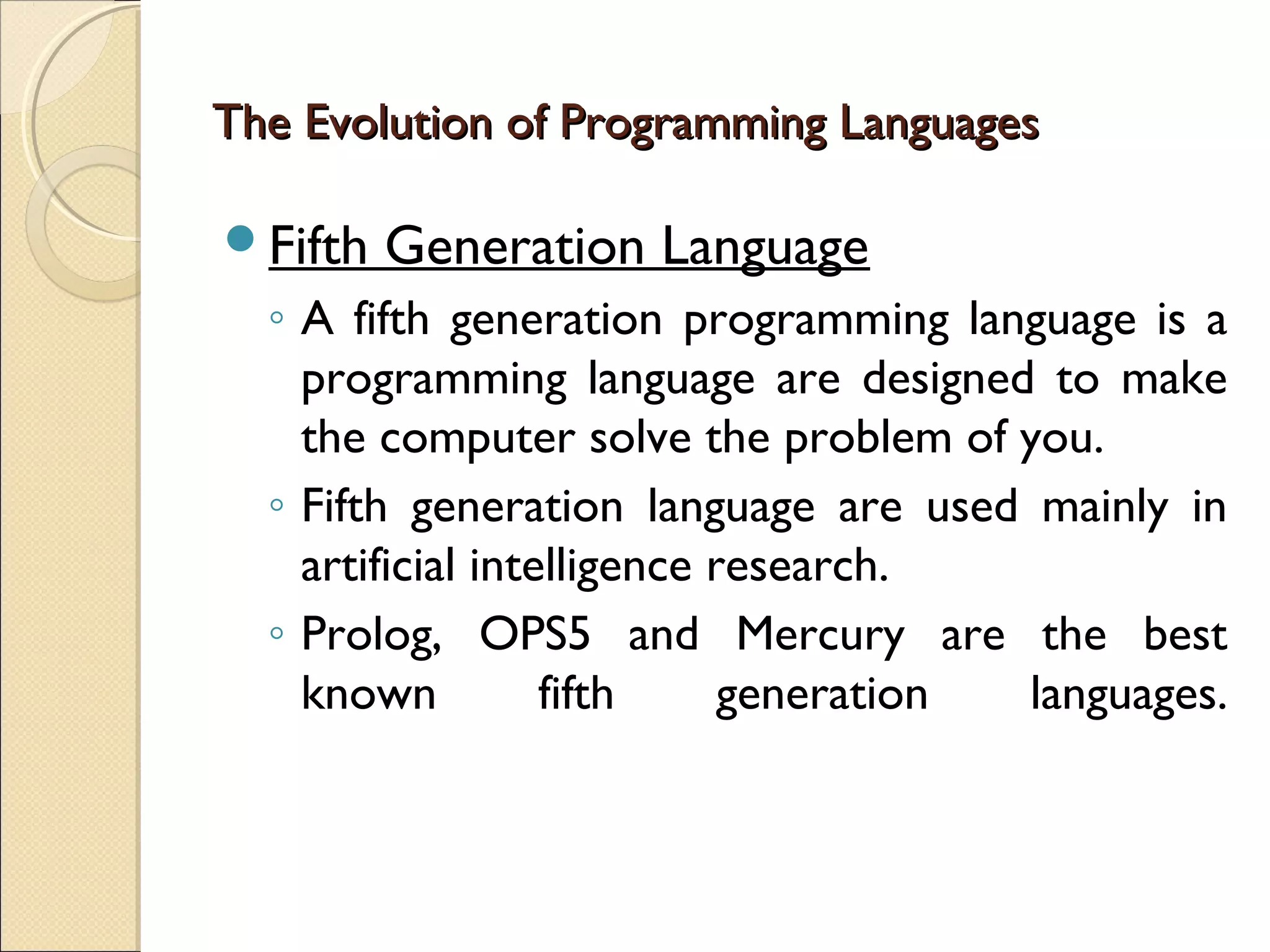 The Evolution of Programming Languages

Fifth   Generation Language
  ◦ A fifth generation programming language is a
    programming language are designed to make
    the computer solve the problem of you.
  ◦ Fifth generation language are used mainly in
    artificial intelligence research.
  ◦ Prolog, OPS5 and Mercury are the best
    known          fifth     generation languages.
 