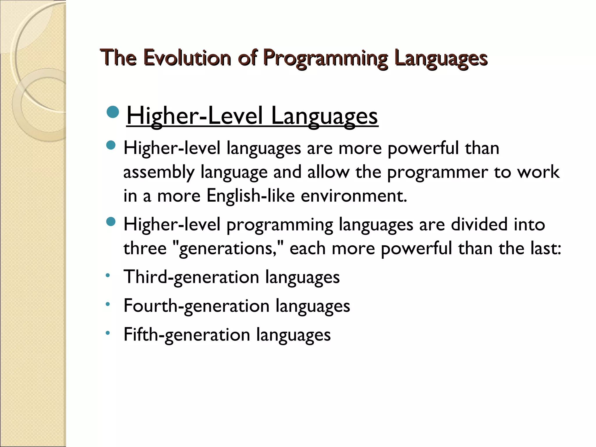 The Evolution of Programming Languages

Higher-Level       Languages
 Higher-level languages are more powerful than
  assembly language and allow the programmer to work
  in a more English-like environment.
 Higher-level programming languages are divided into
  three "generations," each more powerful than the last:
• Third-generation languages
• Fourth-generation languages
• Fifth-generation languages
 