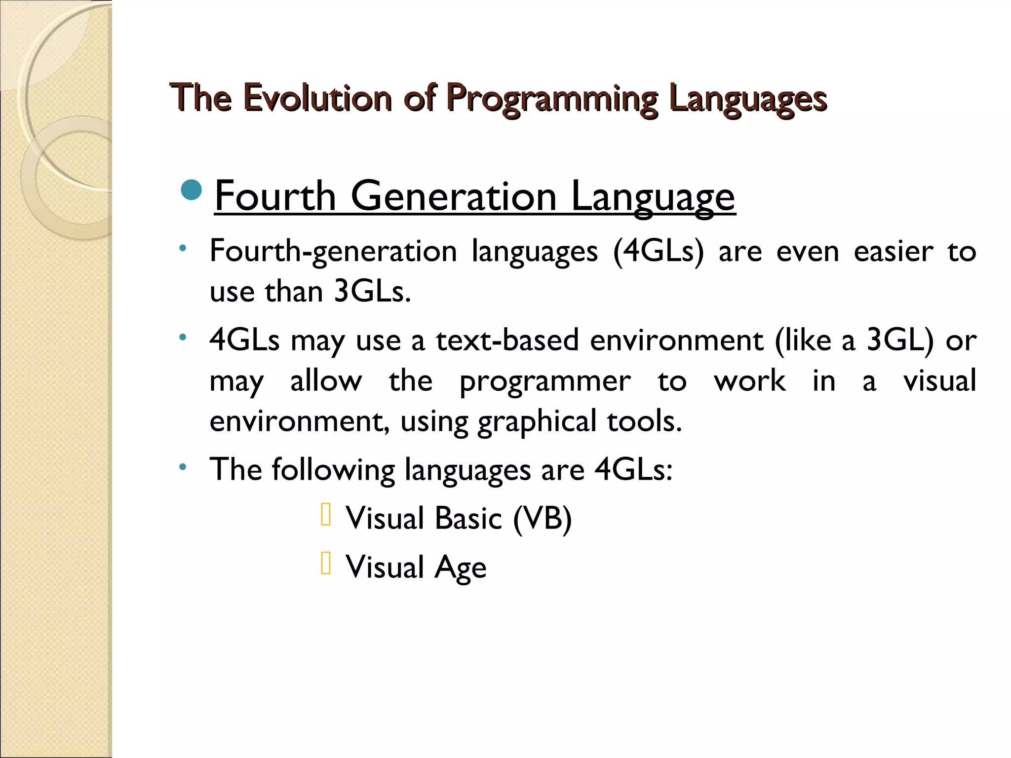 The Evolution of Programming Languages

Fourth      Generation Language
•   Fourth-generation languages (4GLs) are even easier to
    use than 3GLs.
•   4GLs may use a text-based environment (like a 3GL) or
    may allow the programmer to work in a visual
    environment, using graphical tools.
•   The following languages are 4GLs:
             Visual Basic (VB)
             Visual Age
 