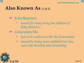 Also Known As  ( 1 of 2 ) Echo Boomers. named for many being the children of  Baby Boomers. Generation Me (not to be confused with Me Generation) named for being more confident but also more self-absorbed and demanding. ( 2 of 23 ) 