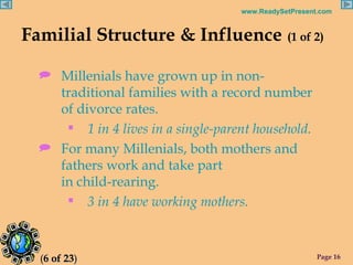 Familial Structure & Influence   (1 of 2) Millenials have grown up in non-traditional families with a record number of divorce rates. 1 in 4 lives in a single-parent household. For many Millenials, both mothers and fathers work and take part  in child-rearing. 3 in 4 have working mothers. ( 6 of 23 ) 
