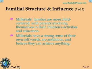 Familial Structure & Influence  (2 of 2) Millenials’ families are more child-centered, with parents involving themselves in their children’s activities and education. Millenials have a strong sense of their own self worth, are ambitious, and believe they can achieve anything. ( 7 of 23 ) 