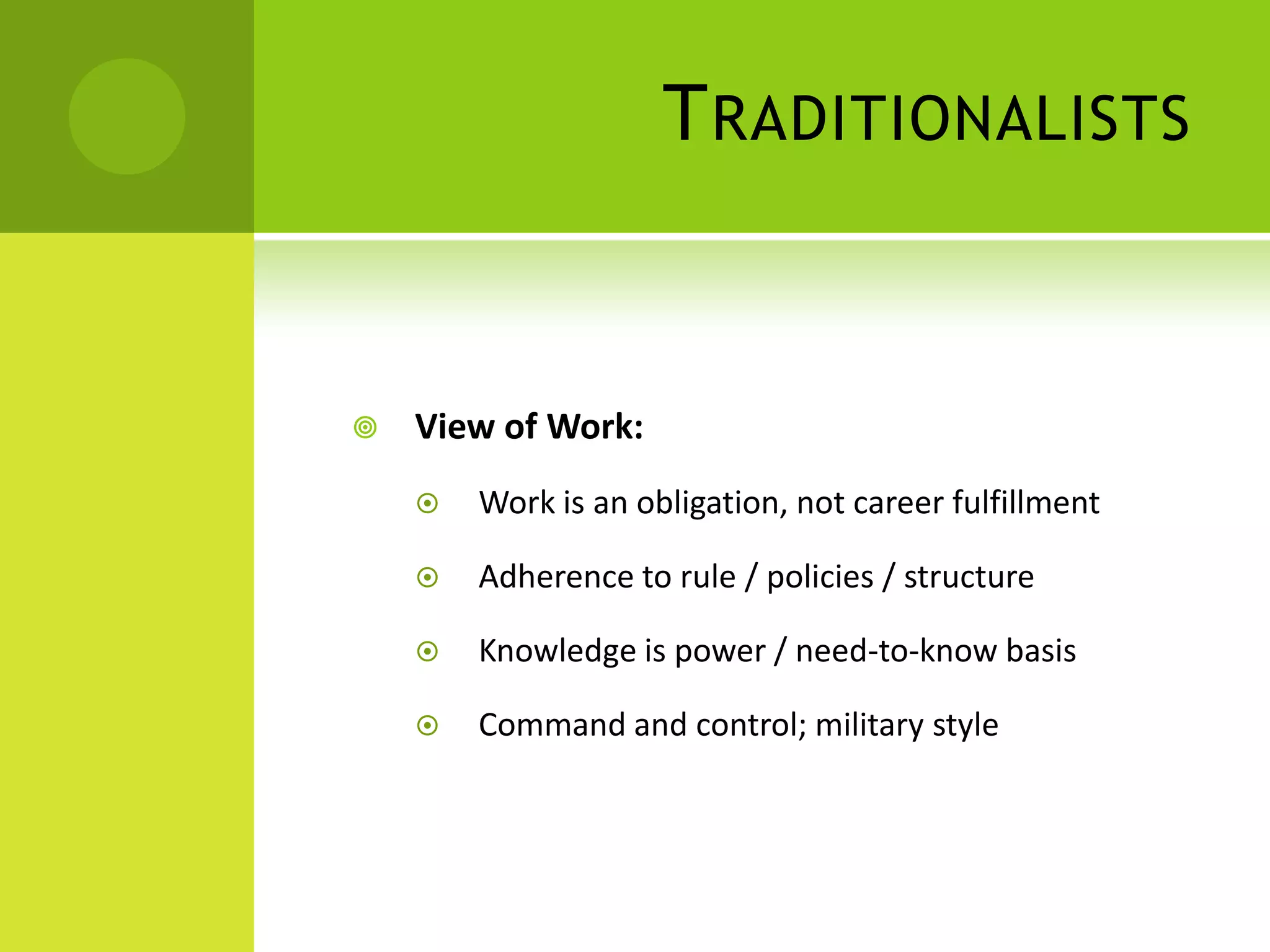T RADITIONALISTS


   View of Work:
       Work is an obligation, not career fulfillment

       Adherence to rule / policies / structure

       Knowledge is power / need-to-know basis

       Command and control; military style
 
