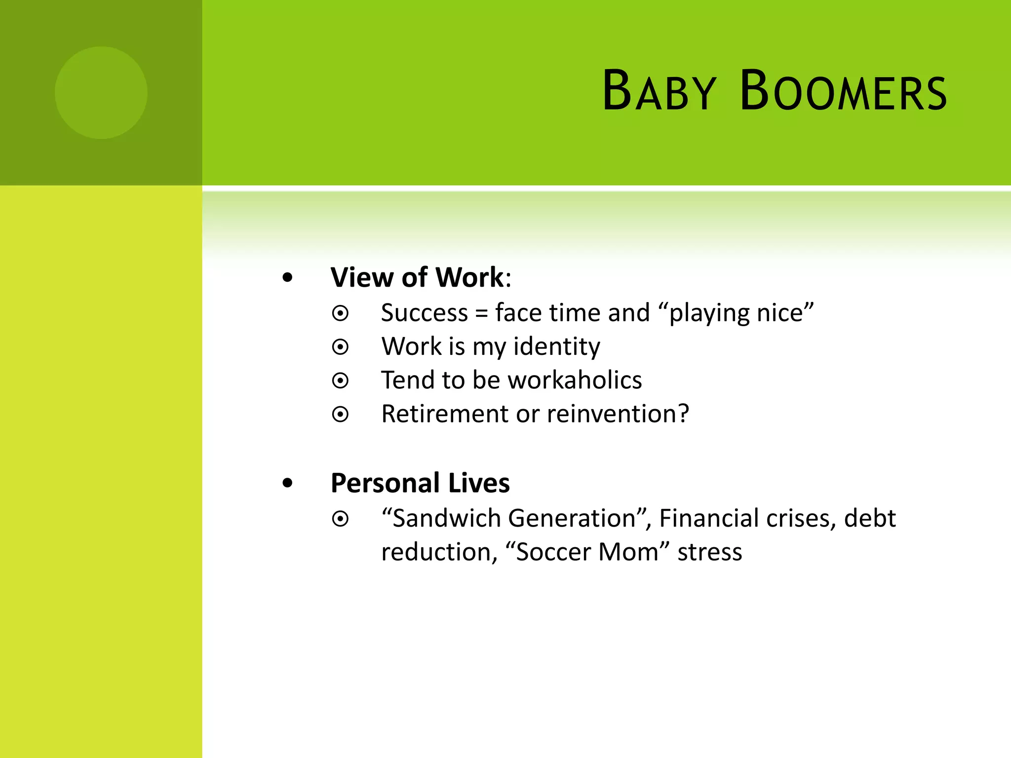 B ABY B OOMERS


•   View of Work:
       Success = face time and “playing nice”
       Work is my identity
       Tend to be workaholics
       Retirement or reinvention?

•   Personal Lives
       “Sandwich Generation”, Financial crises, debt
        reduction, “Soccer Mom” stress
 