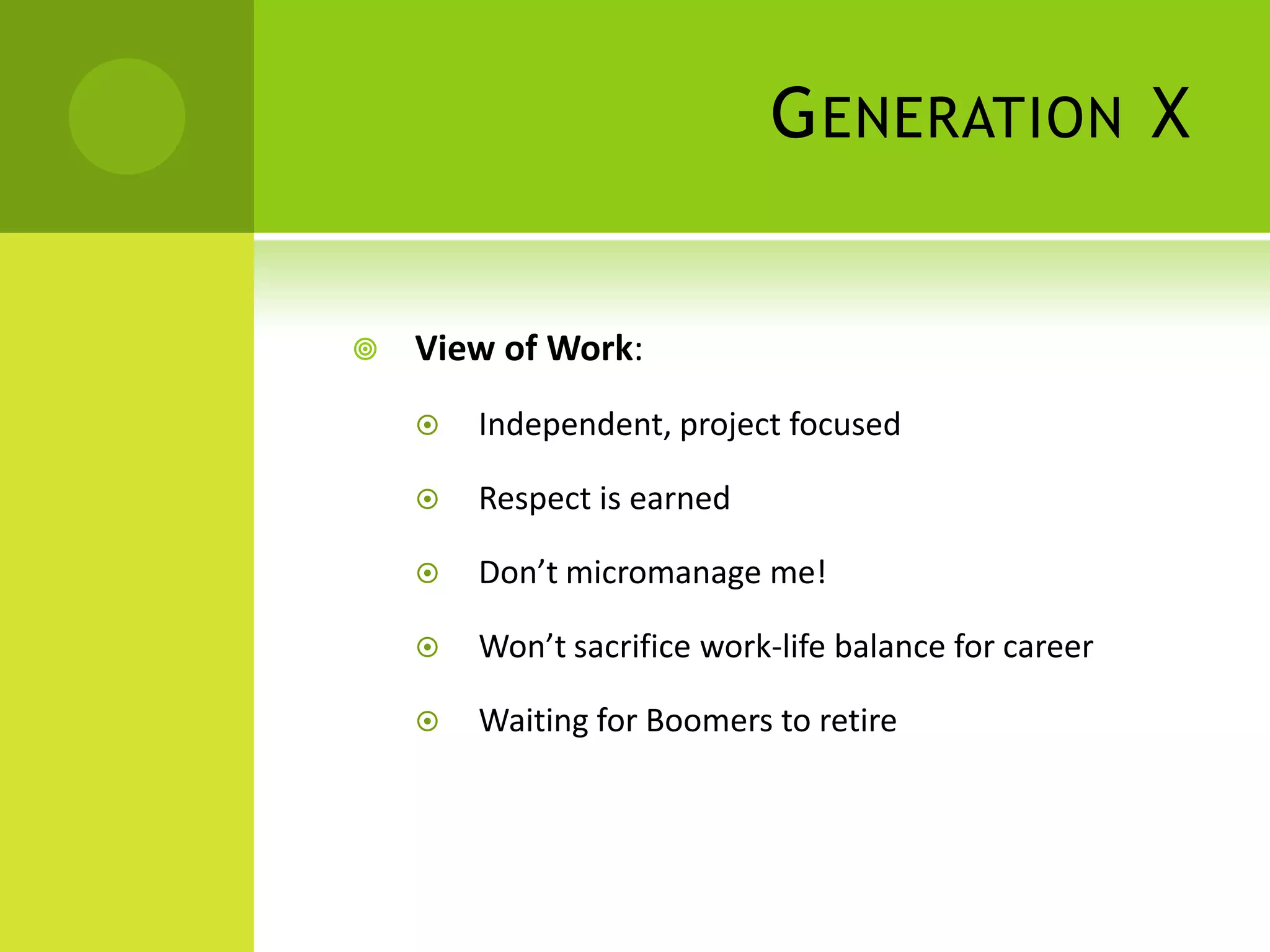 G ENERATION X


   View of Work:
       Independent, project focused

       Respect is earned

       Don’t micromanage me!

       Won’t sacrifice work-life balance for career

       Waiting for Boomers to retire
 