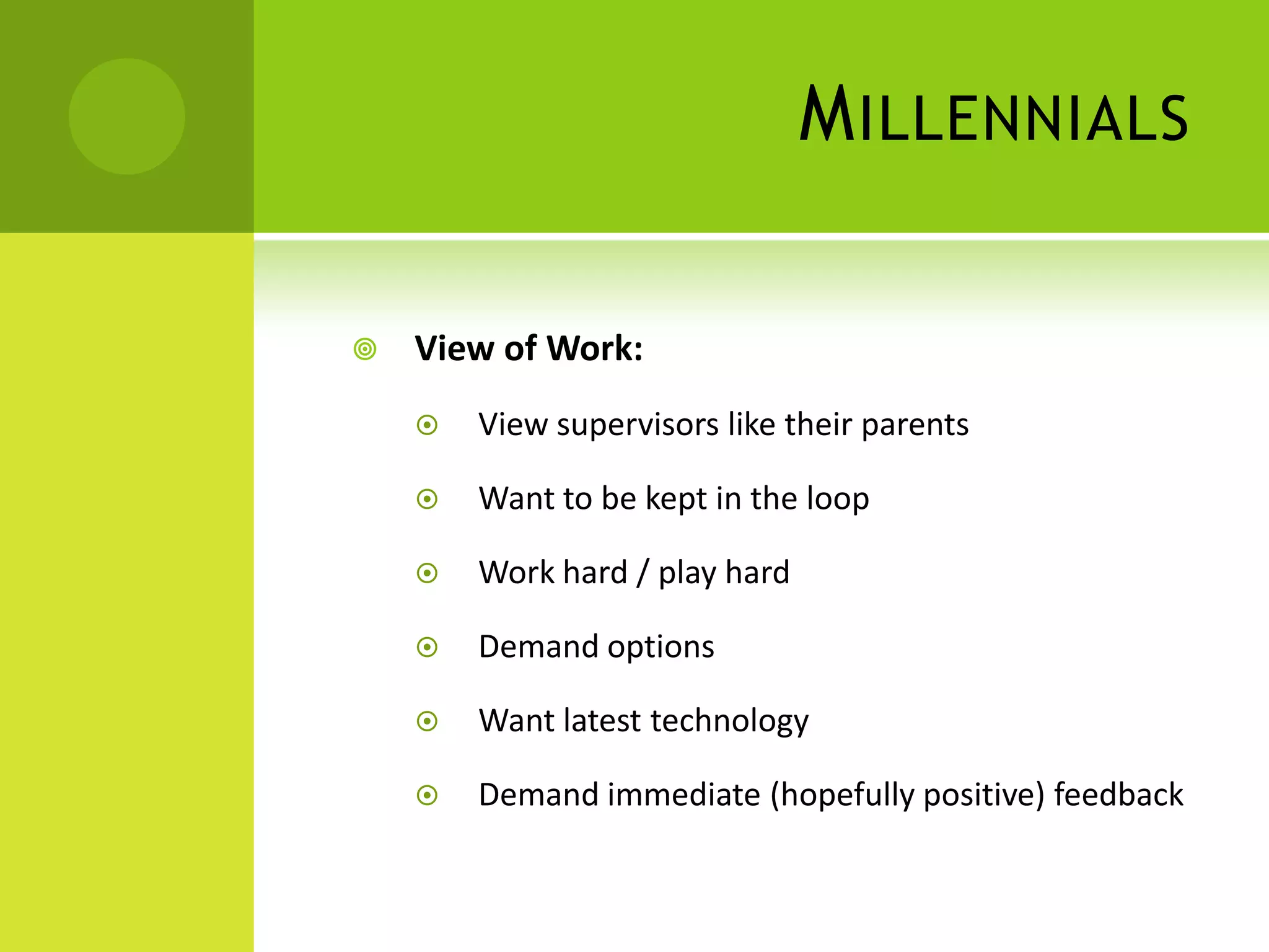 M ILLENNIALS

   View of Work:
       View supervisors like their parents

       Want to be kept in the loop

       Work hard / play hard

       Demand options

       Want latest technology

       Demand immediate (hopefully positive) feedback
 
