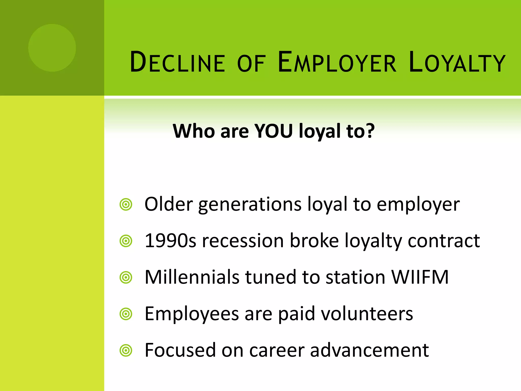 D ECLINE OF E MPLOYER L OYALTY

       Who are YOU loyal to?


   Older generations loyal to employer
   1990s recession broke loyalty contract
   Millennials tuned to station WIIFM
   Employees are paid volunteers
   Focused on career advancement
 
