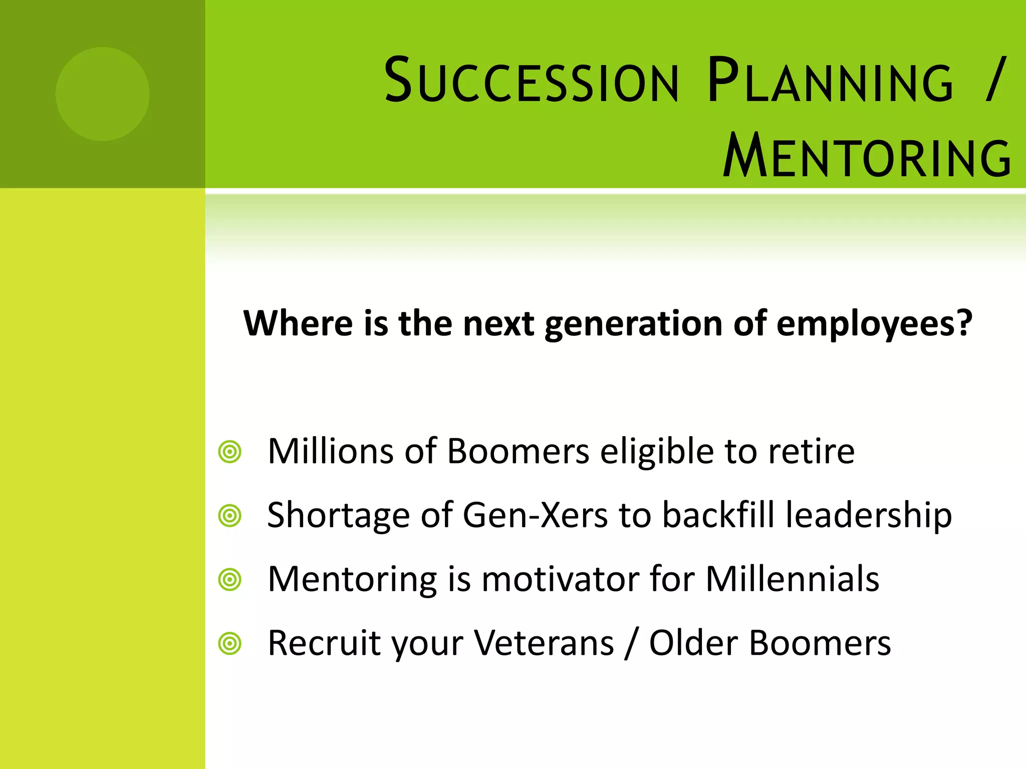 S UCCESSION P LANNING /
                       M ENTORING

Where is the next generation of employees?


   Millions of Boomers eligible to retire
   Shortage of Gen-Xers to backfill leadership
   Mentoring is motivator for Millennials
   Recruit your Veterans / Older Boomers
 