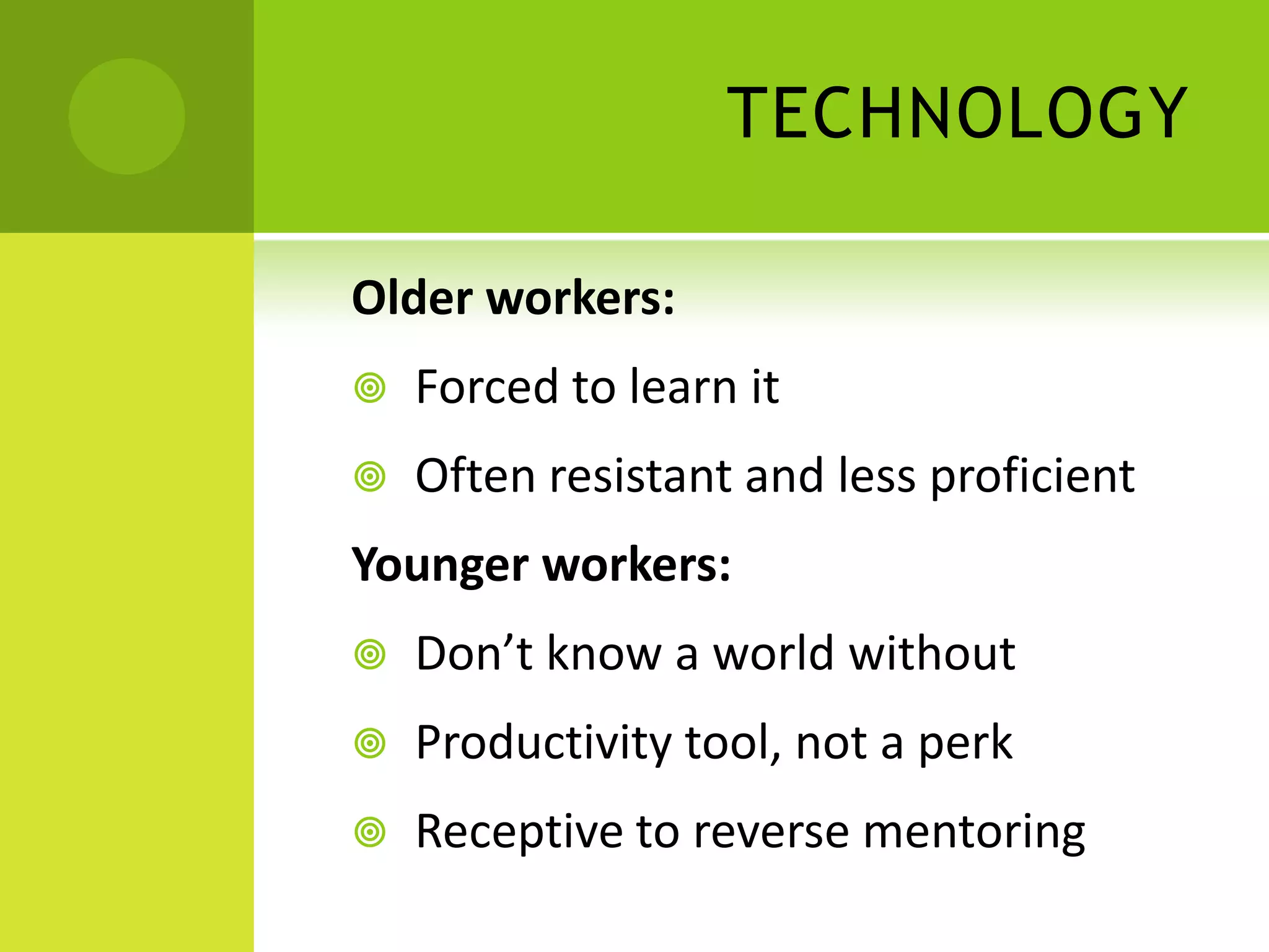 TECHNOLOGY

Older workers:
   Forced to learn it
   Often resistant and less proficient
Younger workers:
   Don’t know a world without
   Productivity tool, not a perk
   Receptive to reverse mentoring
 