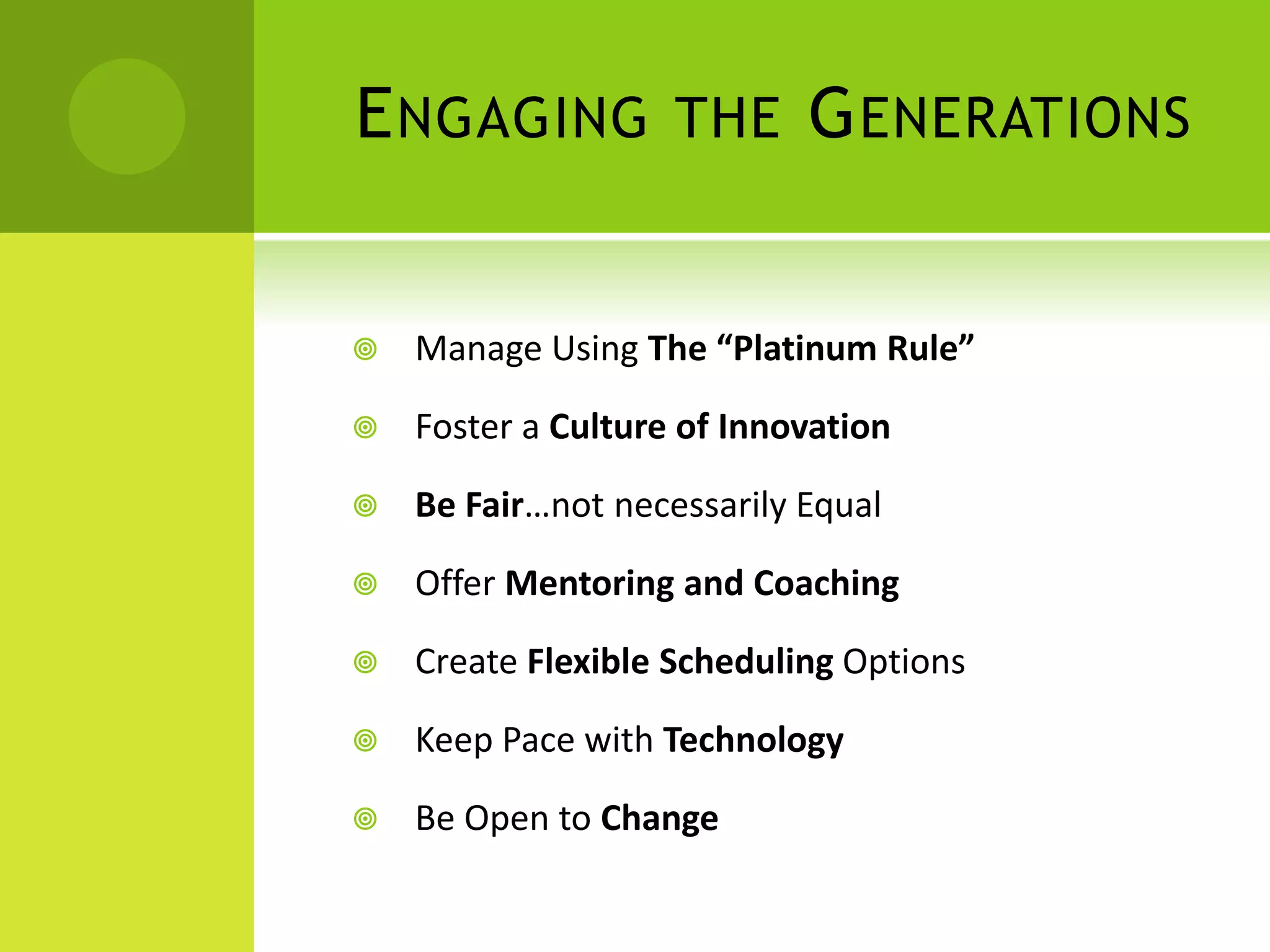 E NGAGING THE G ENERATIONS


   Manage Using The “Platinum Rule”

   Foster a Culture of Innovation

   Be Fair…not necessarily Equal

   Offer Mentoring and Coaching

   Create Flexible Scheduling Options

   Keep Pace with Technology

   Be Open to Change
 