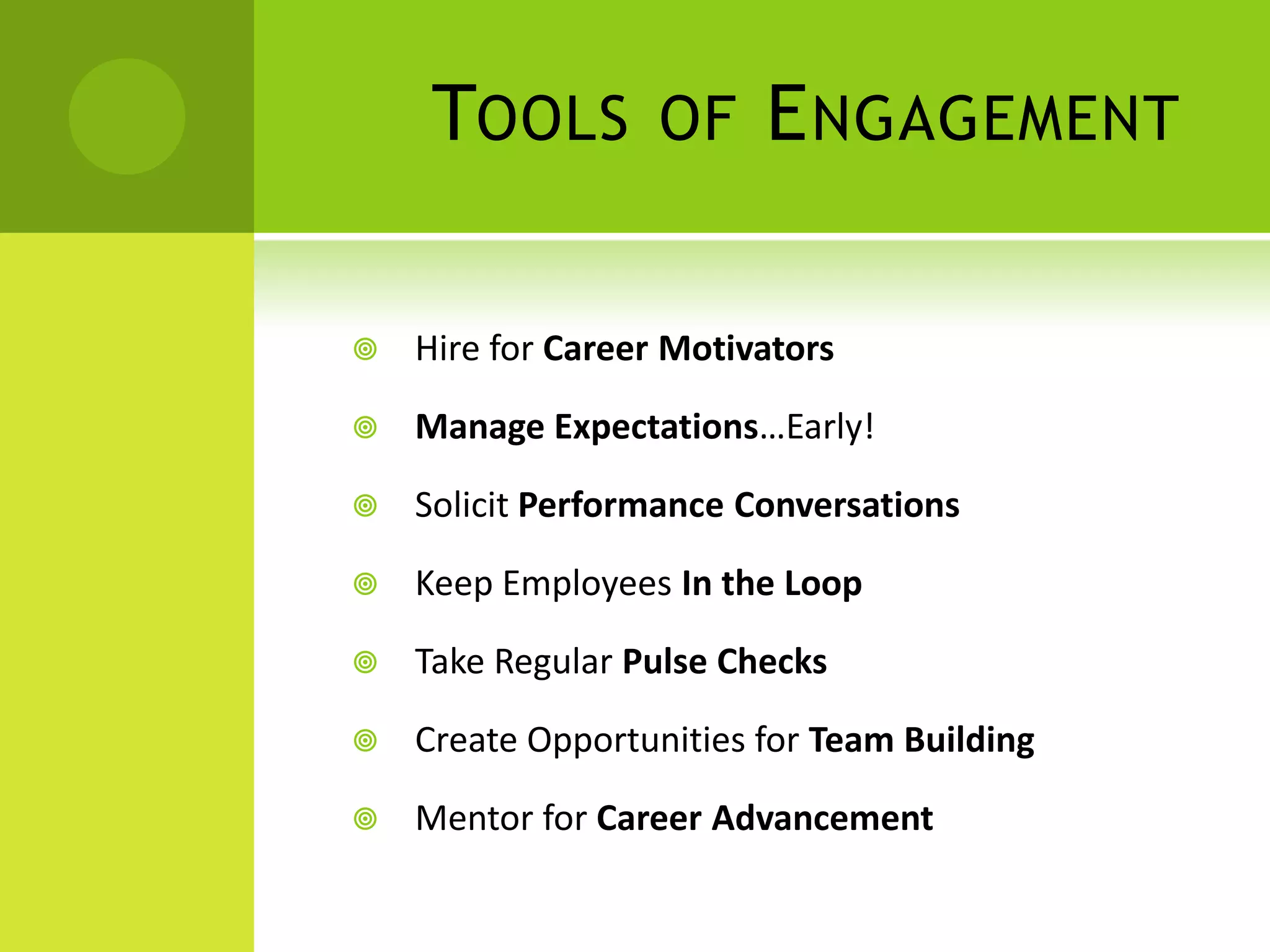 TOOLS         OF    E NGAGEMENT

   Hire for Career Motivators

   Manage Expectations…Early!

   Solicit Performance Conversations

   Keep Employees In the Loop

   Take Regular Pulse Checks

   Create Opportunities for Team Building

   Mentor for Career Advancement
 