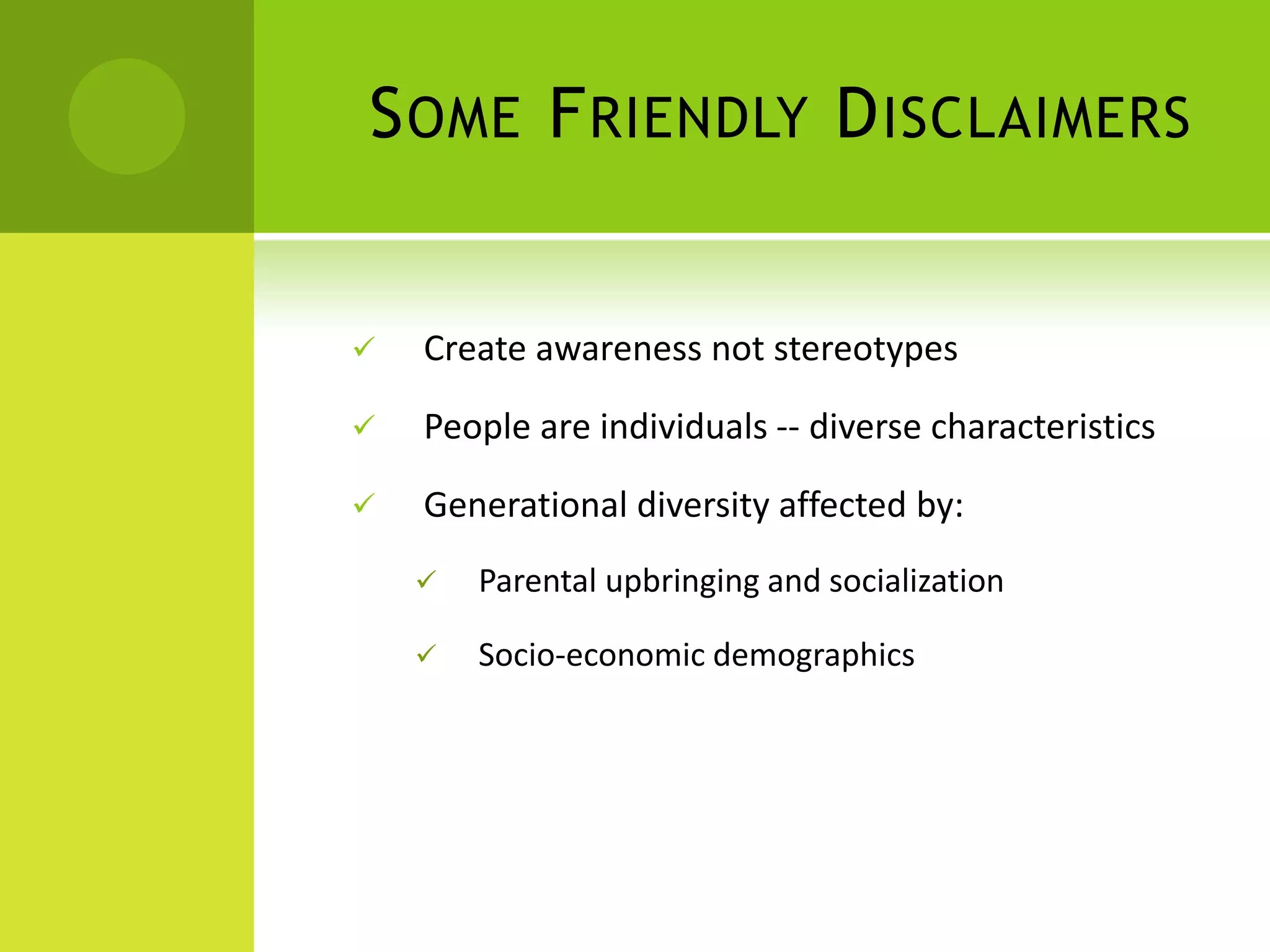 S OME F RIENDLY D ISCLAIMERS


   Create awareness not stereotypes

   People are individuals -- diverse characteristics

   Generational diversity affected by:
       Parental upbringing and socialization

       Socio-economic demographics
 