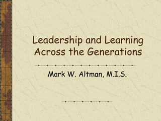 Leadership and Learning Across the Generations Mark W. Altman, M.I.S. 