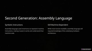 Second Generation: Assembly Language
Symbolic Instructions
Assembly language used mnemonics to represent machine
instructions, making it easier to write and understand than
machine code.
Still Machine-Dependent
While more human-readable, assembly language still
required knowledge of the underlying hardware
architecture.
 
