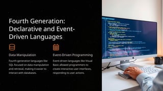 Fourth Generation:
Declarative and Event-
Driven Languages
Data Manipulation
Fourth-generation languages like
SQL focused on data manipulation
and retrieval, making it easier to
interact with databases.
Event-Driven Programming
Event-driven languages like Visual
Basic allowed programmers to
create interactive user interfaces,
responding to user actions.
 