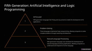 Fifth Generation: Artificial Intelligence and Logic
Programming
1
AI-Focused
Fifth-generation languages like Prolog and Lisp aimed to enable the development of AI
applications.
2
Problem-Solving
These languages emphasized logic programming, allowing computers to solve
complex problems through reasoning and deduction.
3
Natural Language Processing
Fifth-generation languages also facilitated the development of
natural language processing applications, allowing computers to
understand and respond to human language.
 