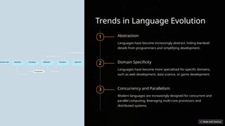 Trends in Language Evolution
1 Abstraction
Languages have become increasingly abstract, hiding low-level
details from programmers and simplifying development.
2 Domain Specificity
Languages have become more specialized for specific domains,
such as web development, data science, or game development.
3 Concurrency and Parallelism
Modern languages are increasingly designed for concurrent and
parallel computing, leveraging multi-core processors and
distributed systems.
 