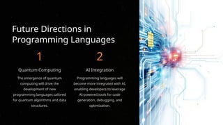Future Directions in
Programming Languages
1
Quantum Computing
The emergence of quantum
computing will drive the
development of new
programming languages tailored
for quantum algorithms and data
structures.
2
AI Integration
Programming languages will
become more integrated with AI,
enabling developers to leverage
AI-powered tools for code
generation, debugging, and
optimization.
 
