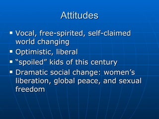 Attitudes Vocal, free-spirited, self-claimed world changing Optimistic, liberal “spoiled” kids of this century Dramatic social change: women’s liberation, global peace, and sexual freedom 