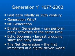 Generation Y  1977-2003 Last born wholly in 20th century Generation Why?  ME Generation Einstein Generation - can perform many activities at the same time Echo Boomers - largest grouping since the baby boom The Net Generation - the first immersed in a digital driven world 