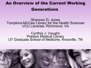 An Overview of the Current Working Generations   Shannon D. Jones Tompkins-McCaw Library for the Health Sciences VCU Libraries, Richmond, VA   Cynthia J. Vaughn Preston Medical Library UT Graduate School of Medicine, Knoxville, TN 