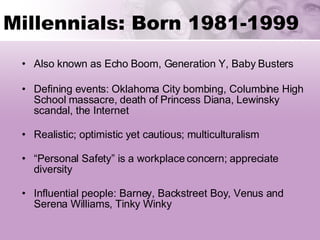 Millennials: Born 1981-1999  Also known as Echo Boom, Generation Y, Baby Busters Defining events: Oklahoma City bombing, Columbine High School massacre, death of Princess Diana, Lewinsky scandal, the Internet   Realistic; optimistic yet cautious; multiculturalism “ Personal Safety” is a workplace concern; appreciate  diversity Influential people: Barney, Backstreet Boy, Venus and Serena Williams, Tinky Winky 