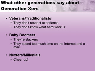What other generations say about Generation Xers Veterans/Traditionalists They don’t respect experience They don’t know what hard work is Baby Boomers They’re slackers They spend too much time on the Internet and e-mail Nexters/Millenials Cheer up! 