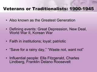 Veterans or Traditionalists: 1900-1945 Also known as the Greatest Generation Defining events: Great Depression, New Deal, World War II, Korean War Faith in institutions; loyal; patriotic “Save for a rainy day,” “Waste not, want not” Influential people: Ella Fitzgerald, Charles Lindberg, Franklin Delano Roosevelt 