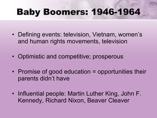 Baby Boomers: 1946-1964 Defining events: television, Vietnam, women’s and human rights movements, television Optimistic and competitive; prosperous Promise of good education = opportunities their parents didn’t have Influential people: Martin Luther King, John F. Kennedy, Richard Nixon, Beaver Cleaver 