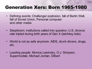 Generation Xers: Born 1965-1980 Defining events: Challenger explosion, fall of Berlin Wall, fall of Soviet Union, Personal computer and other media Skepticism; institutions called into question; U.S. divorce rate tripled during birth years of Gen X (latchkey kids) World is not as safe anymore: AIDS, drunk drivers, drugs, etc. Leading people: Monica Lewinsky, O.J. Simpson, Supermodels, Michael Jordan, Dilbert 