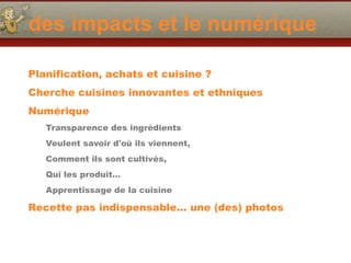 des impacts et le numérique
Planification, achats et cuisine ?
Cherche cuisines innovantes et ethniques
Numérique
Transparence des ingrédients
Veulent savoir d'où ils viennent,
Comment ils sont cultivés,
Qui les produit…
Apprentissage de la cuisine
Recette pas indispensable… une (des) photos
 